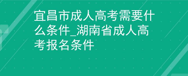宜昌市成人高考需要什么条件_湖南省成人高考报名条件 宜昌市成人高考需要什么条件_湖南省成人高考报名条件