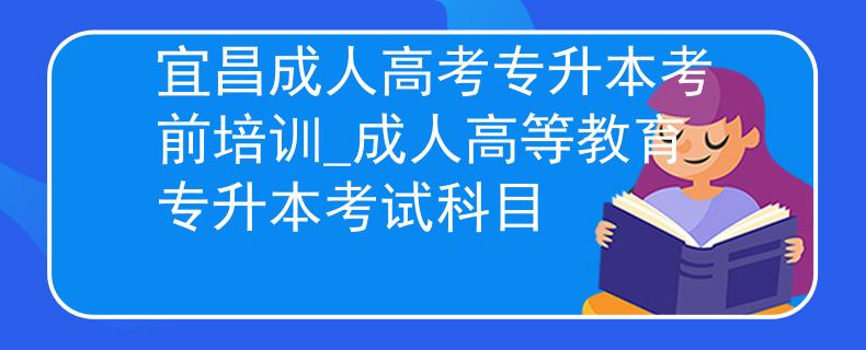宜昌成人高考专升本考前培训_成人高等教育专升本考试科目