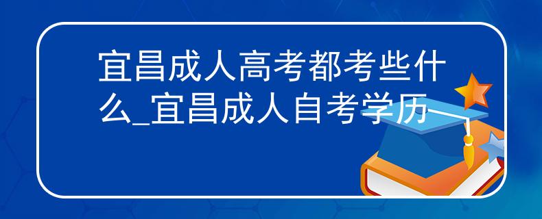 宜昌成人高考都考些什么_宜昌成人自考学历
