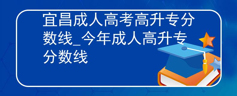 宜昌成人高考高升专分数线_今年成人高升专分数线