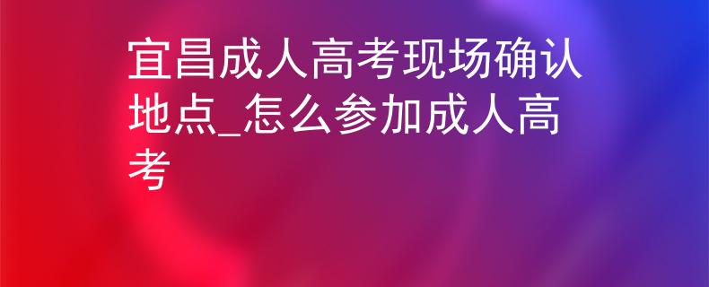 宜昌成人高考现场确认地点_怎么参加成人高考