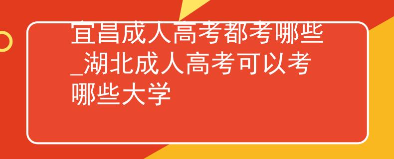 宜昌成人高考都考哪些_湖北成人高考可以考哪些大学