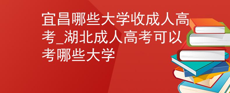 宜昌哪些大学收成人高考_湖北成人高考可以考哪些大学