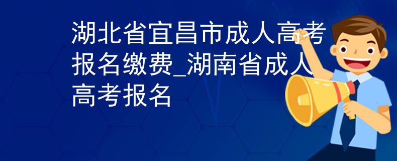 湖北省宜昌市成人高考报名缴费_湖南省成人高考报名 湖北省宜昌市成人高考报名缴费_湖南省成人高考报名