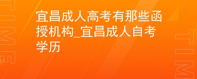 宜昌成人高考有那些函授机构_宜昌成人自考学历