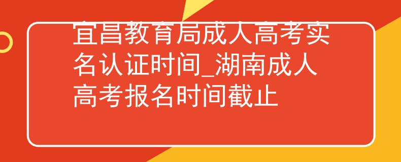 宜昌教育局成人高考实名认证时间_湖南成人高考报名时间截止