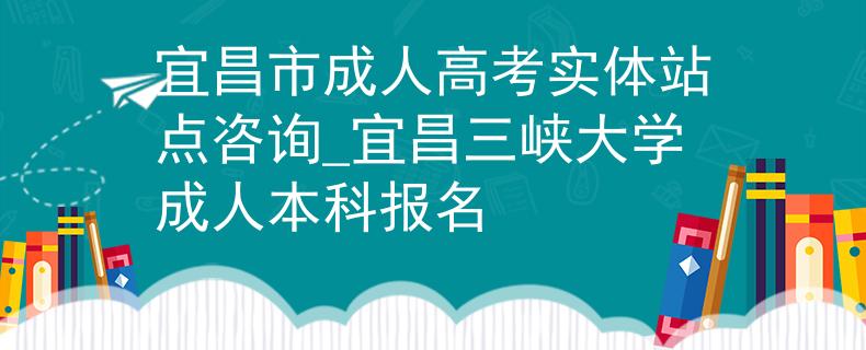 宜昌市成人高考实体站点咨询_宜昌三峡大学成人本科报名