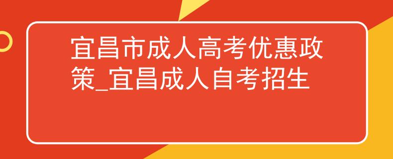 宜昌市成人高考优惠政策_宜昌成人自考招生 宜昌市成人高考优惠政策_宜昌成人自考招生