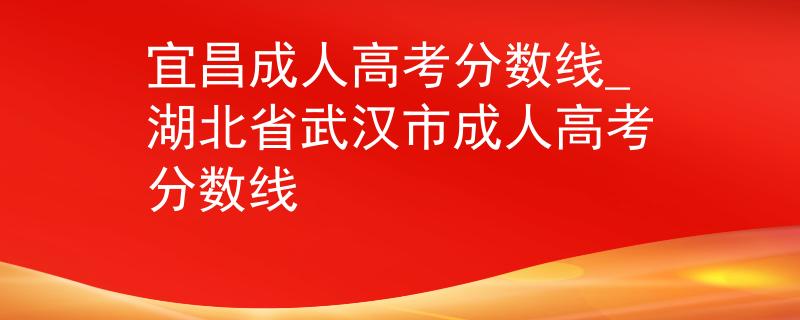 宜昌成人高考分数线_湖北省武汉市成人高考分数线