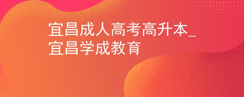 宜昌成人高考高升本_宜昌学成教育