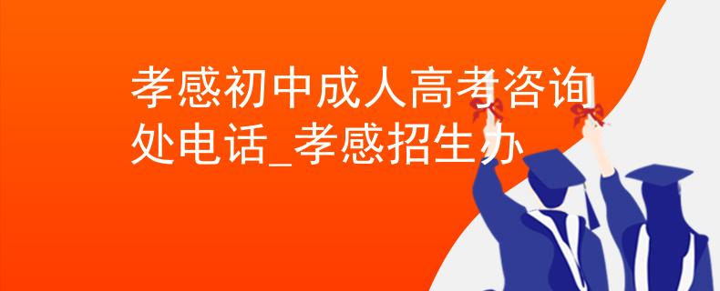 孝感初中成人高考咨询处电话_孝感招生办