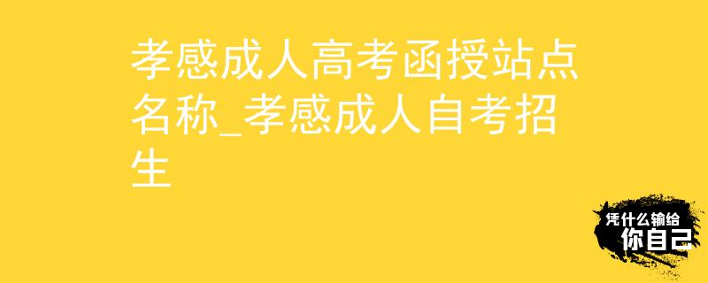 孝感成人高考函授站点名称_孝感成人自考招生 孝感成人高考函授站点名称_孝感成人自考招生