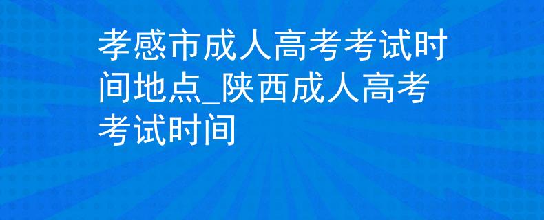 孝感市成人高考考试时间地点_陕西成人高考考试时间