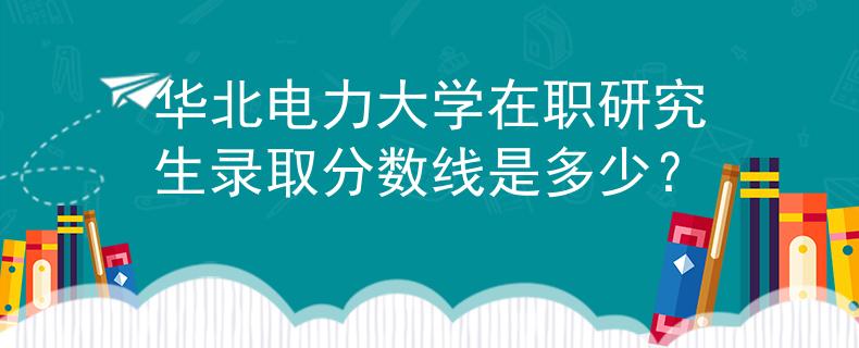 华北电力大学在职研究生录取分数线是多少？