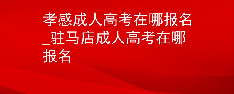 孝感成人高考在哪报名_驻马店成人高考在哪报名