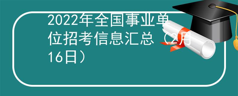 2022年全国事业单位招考信息汇总（2月16日）