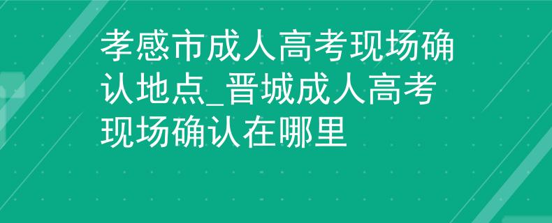 孝感市成人高考现场确认地点_晋城成人高考现场确认在哪里