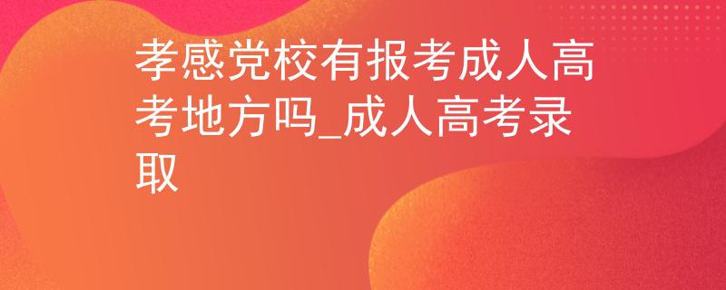 孝感党校有报考成人高考地方吗_成人高考录取