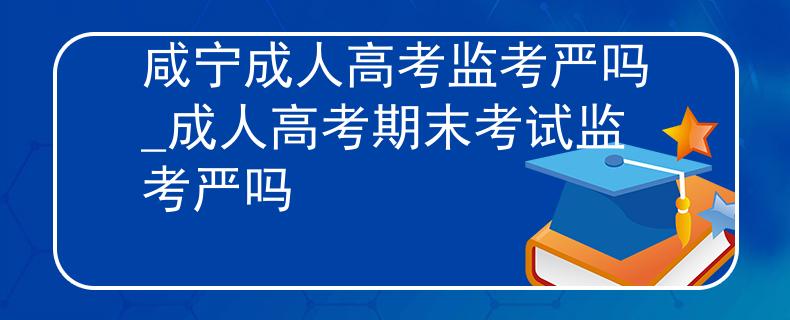 咸宁成人高考监考严吗_成人高考期末考试监考严吗