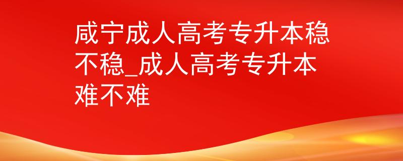 咸宁成人高考专升本稳不稳_成人高考专升本难不难