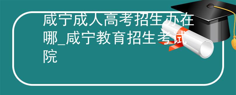 咸宁成人高考招生办在哪_咸宁教育招生考试院