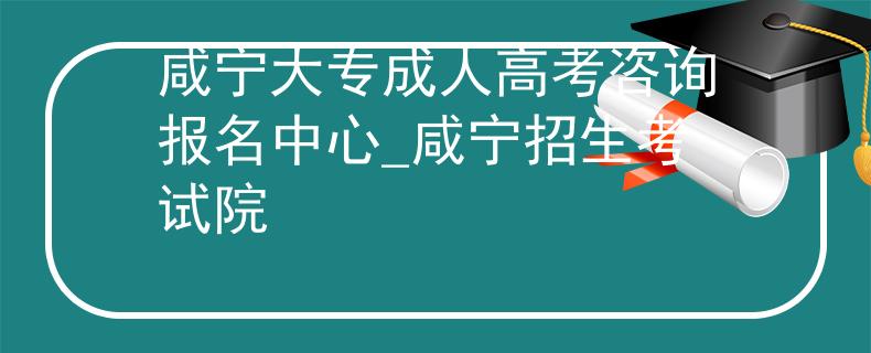 咸宁大专成人高考咨询报名中心_咸宁招生考试院