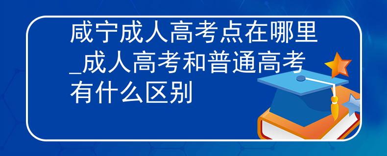 咸宁成人高考点在哪里_成人高考和普通高考有什么区别