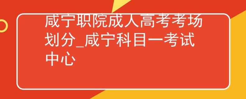 咸宁职院成人高考考场划分_咸宁科目一考试中心