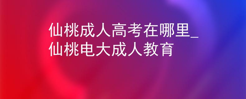 仙桃成人高考在哪里_仙桃电大成人教育