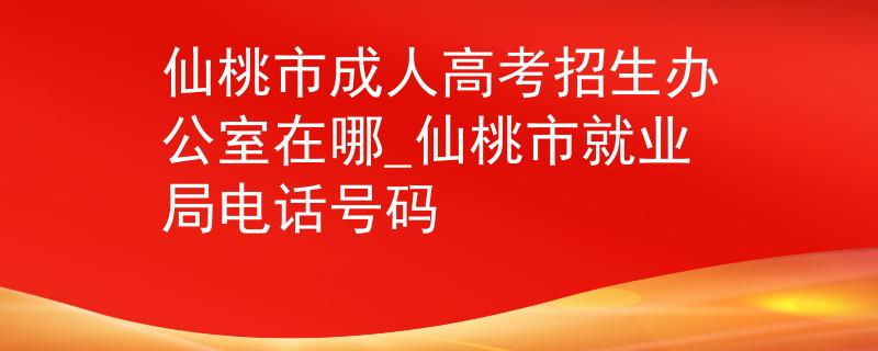 仙桃市成人高考招生办公室在哪_仙桃市就业局电话号码