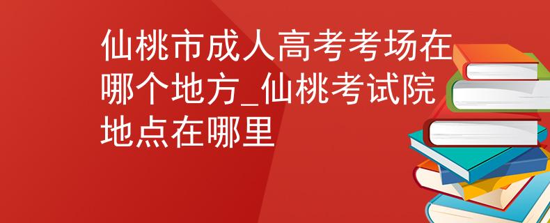 仙桃市成人高考考场在哪个地方_仙桃考试院地点在哪里