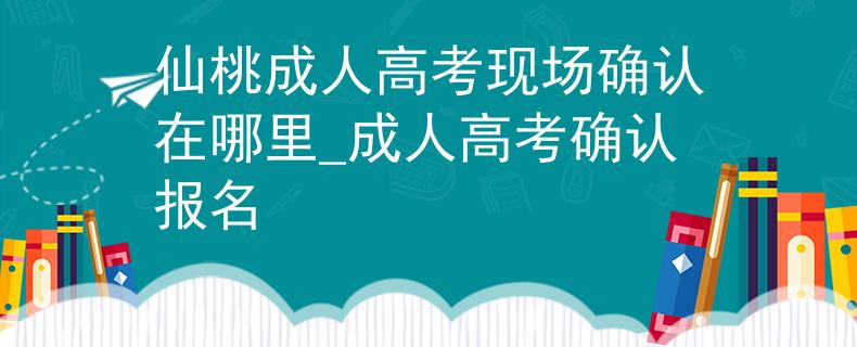 仙桃成人高考现场确认在哪里_成人高考确认报名