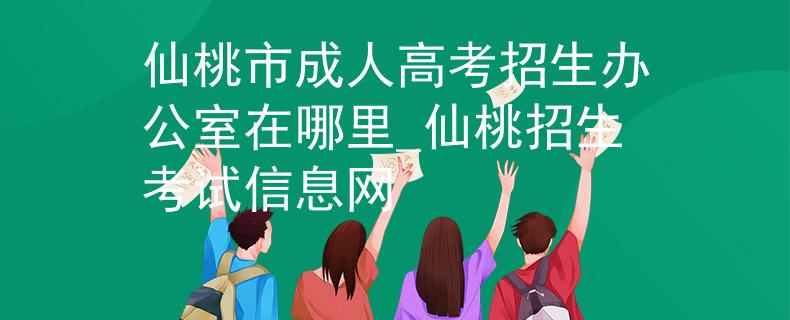 仙桃市成人高考招生办公室在哪里_仙桃招生考试信息网