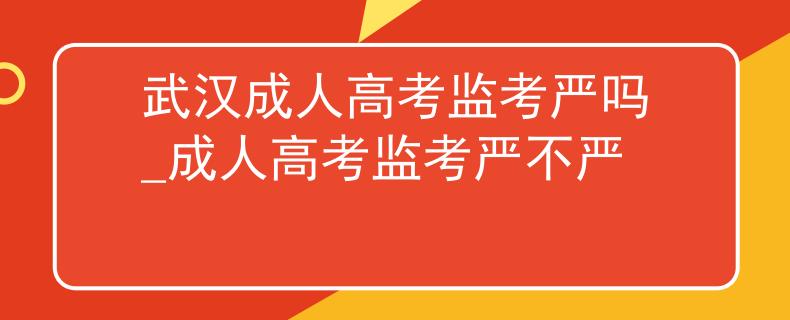 武汉成人高考监考严吗_成人高考监考严不严