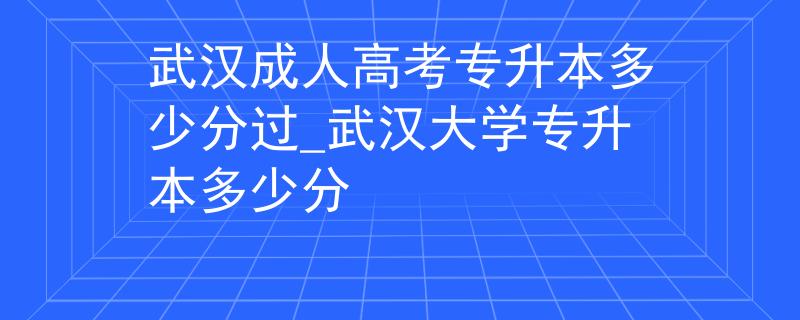 武汉成人高考专升本多少分过_武汉大学专升本多少分