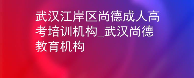 武汉江岸区尚德成人高考培训机构_武汉尚德教育机构
