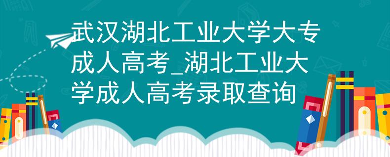 武汉湖北工业大学大专成人高考_湖北工业大学成人高考录取查询
