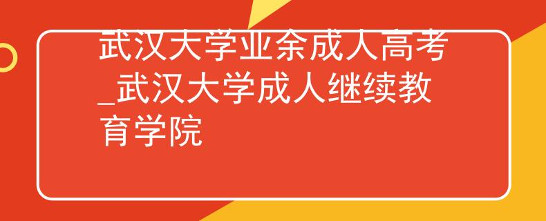 武汉大学业余成人高考_武汉大学成人继续教育学院