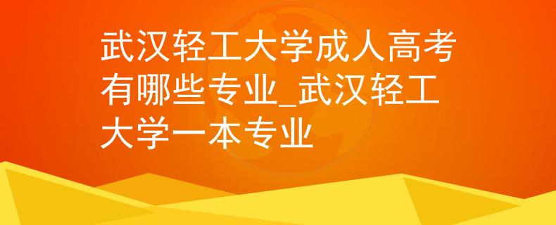 武汉轻工大学成人高考有哪些专业_武汉轻工大学一本专业
