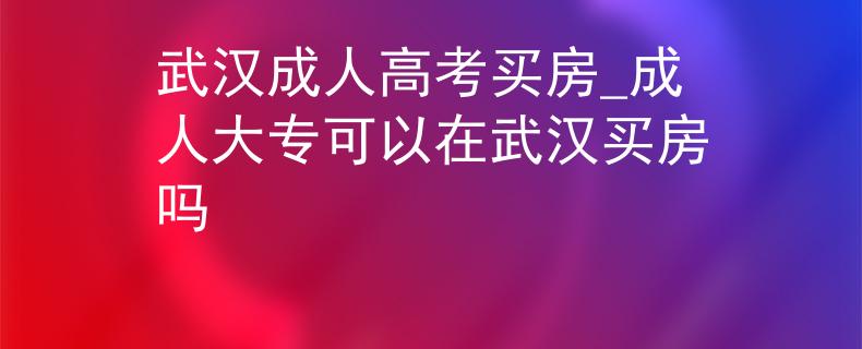 武汉成人高考买房_成人大专可以在武汉买房吗