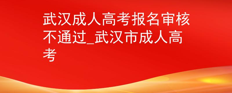 武汉成人高考报名审核不通过_武汉市成人高考