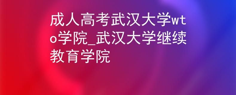 成人高考武汉大学wto学院_武汉大学继续教育学院