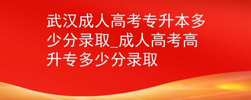 武汉成人高考专升本多少分录取_成人高考高升专多少分录取