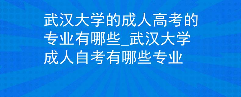 武汉大学的成人高考的专业有哪些_武汉大学成人自考有哪些专业