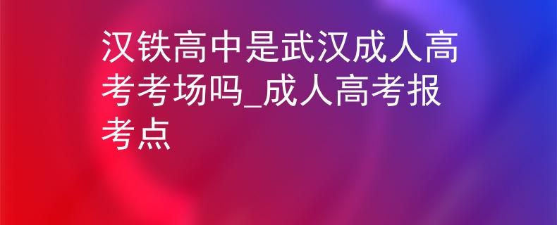 汉铁高中是武汉成人高考考场吗_成人高考报考点