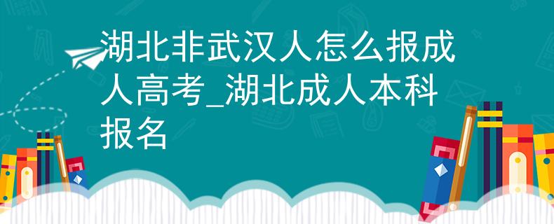 湖北非武汉人怎么报成人高考_湖北成人本科报名