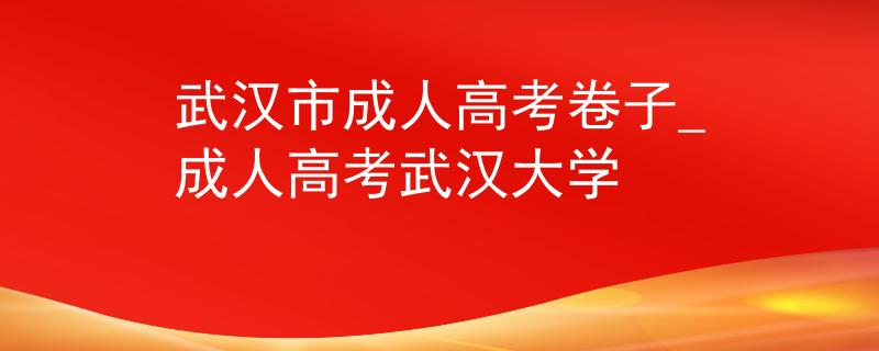 武汉市成人高考卷子_成人高考武汉大学