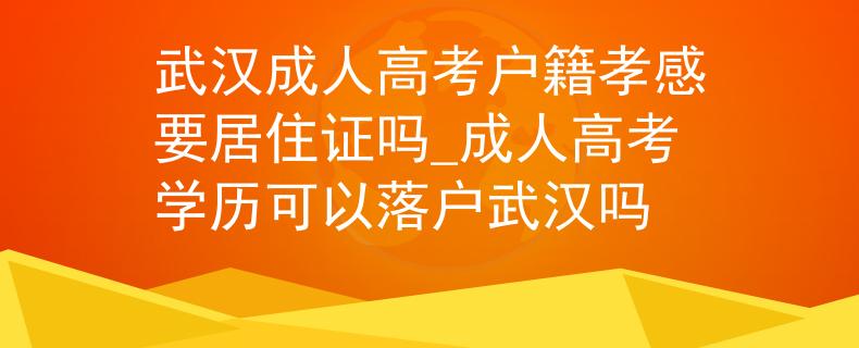 武汉成人高考户籍孝感要居住证吗_成人高考学历可以落户武汉吗