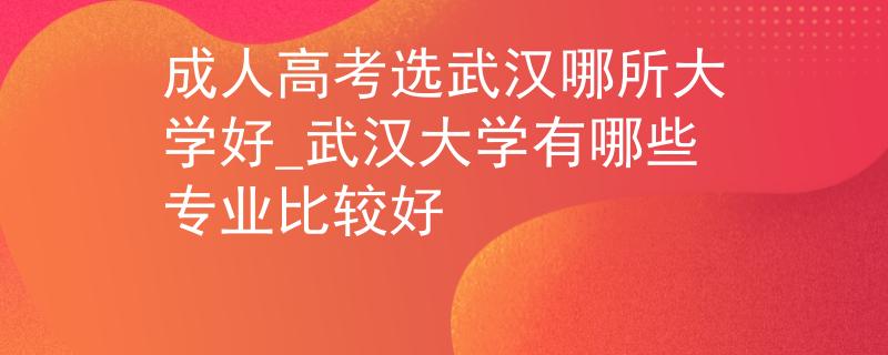 成人高考选武汉哪所大学好_武汉大学有哪些专业比较好 成人高考选武汉哪所大学好_武汉大学有哪些专业比较好