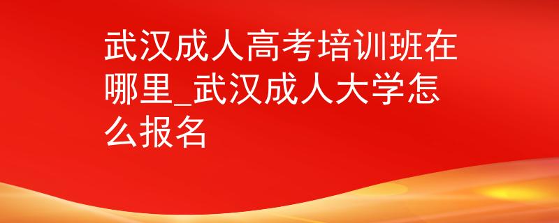 武汉成人高考培训班在哪里_武汉成人大学怎么报名